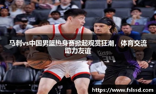 马刺vs中国男篮热身赛掀起观赏狂潮，体育交流助力友谊