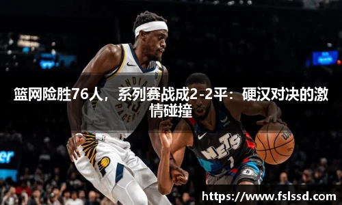 篮网险胜76人，系列赛战成2-2平：硬汉对决的激情碰撞