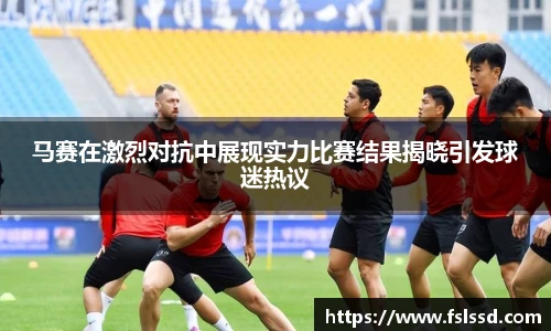 马赛在激烈对抗中展现实力比赛结果揭晓引发球迷热议