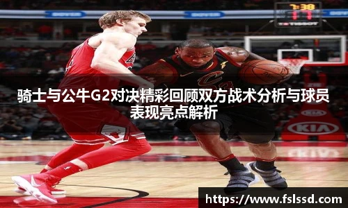 骑士与公牛G2对决精彩回顾双方战术分析与球员表现亮点解析